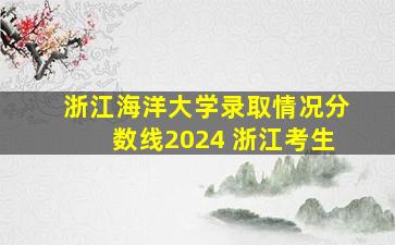 浙江海洋大学录取情况分数线2024 浙江考生